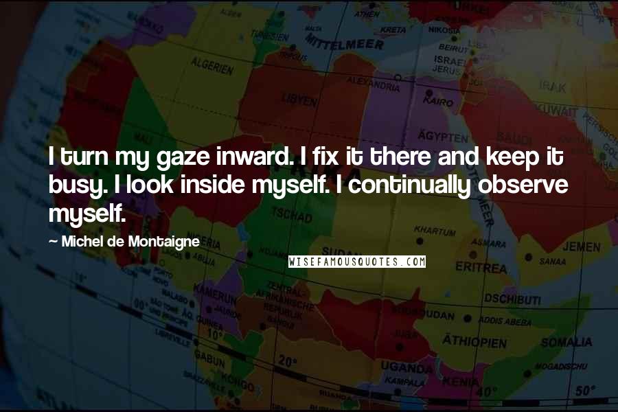 Michel De Montaigne Quotes: I turn my gaze inward. I fix it there and keep it busy. I look inside myself. I continually observe myself.
