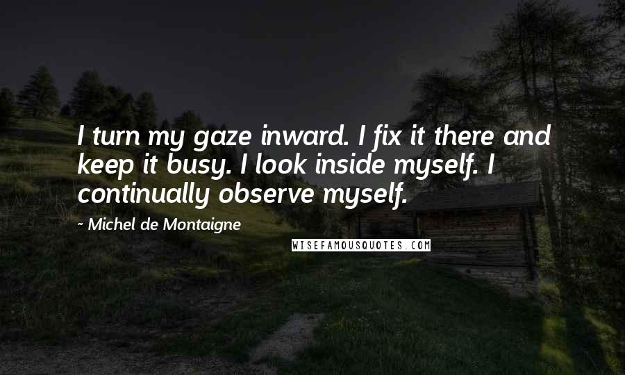 Michel De Montaigne Quotes: I turn my gaze inward. I fix it there and keep it busy. I look inside myself. I continually observe myself.