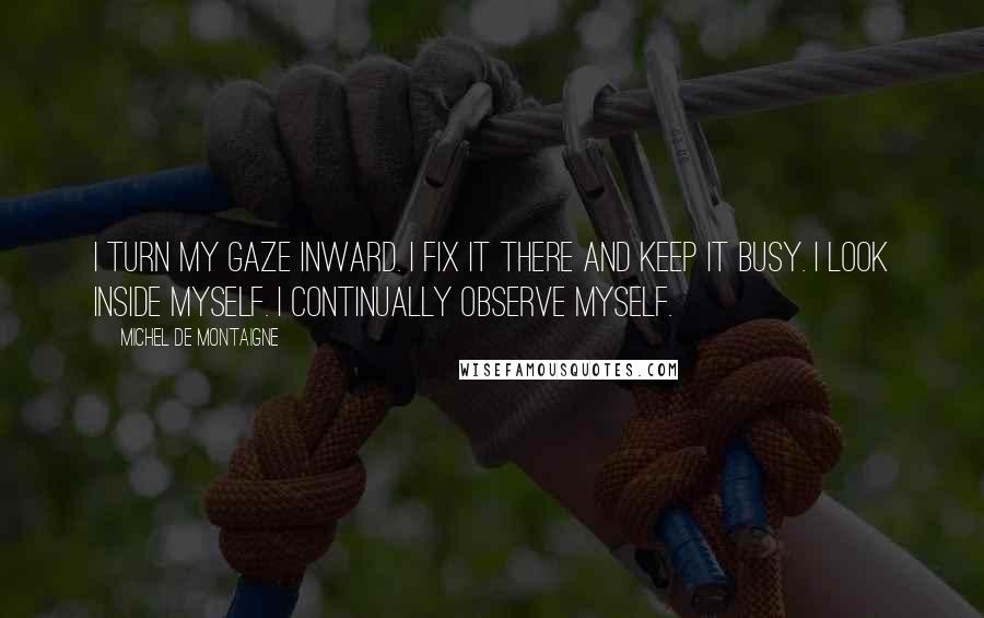 Michel De Montaigne Quotes: I turn my gaze inward. I fix it there and keep it busy. I look inside myself. I continually observe myself.