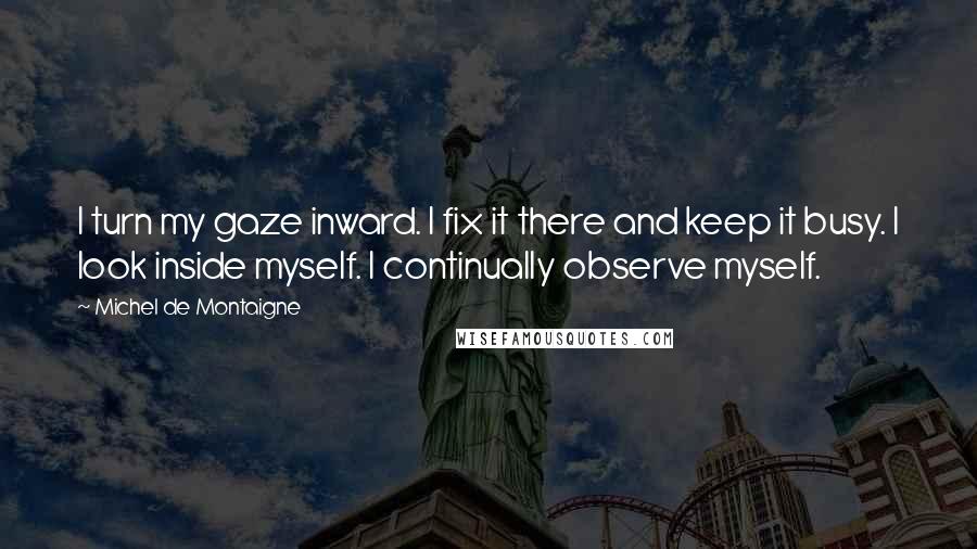 Michel De Montaigne Quotes: I turn my gaze inward. I fix it there and keep it busy. I look inside myself. I continually observe myself.