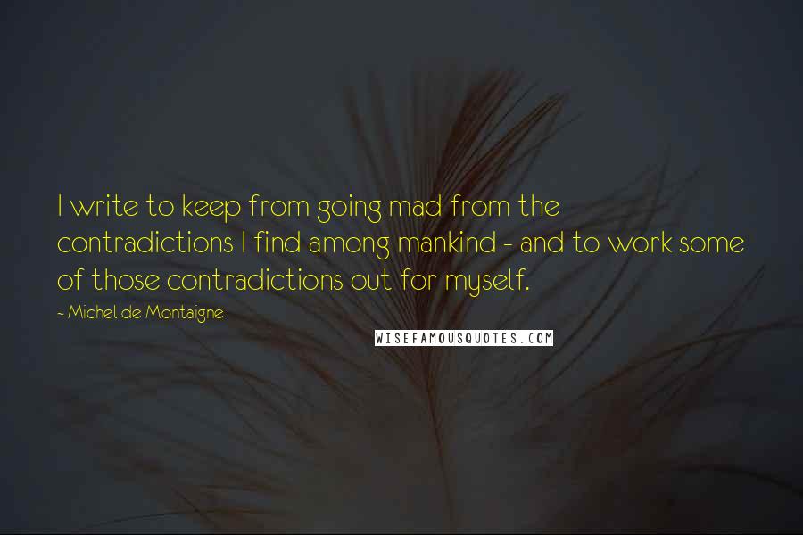 Michel De Montaigne Quotes: I write to keep from going mad from the contradictions I find among mankind - and to work some of those contradictions out for myself.