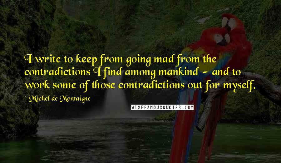 Michel De Montaigne Quotes: I write to keep from going mad from the contradictions I find among mankind - and to work some of those contradictions out for myself.