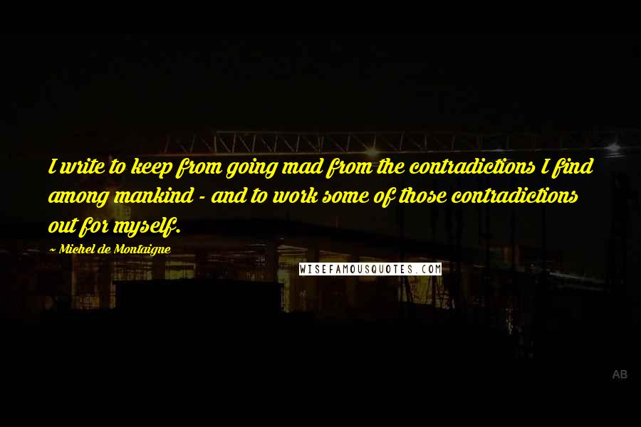 Michel De Montaigne Quotes: I write to keep from going mad from the contradictions I find among mankind - and to work some of those contradictions out for myself.