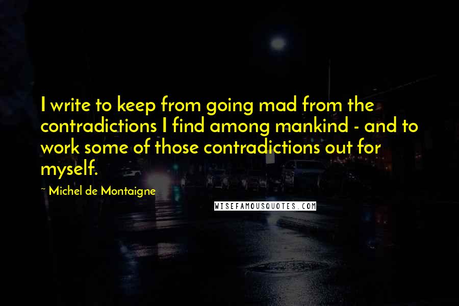 Michel De Montaigne Quotes: I write to keep from going mad from the contradictions I find among mankind - and to work some of those contradictions out for myself.