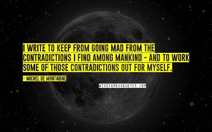 Michel De Montaigne Quotes: I write to keep from going mad from the contradictions I find among mankind - and to work some of those contradictions out for myself.