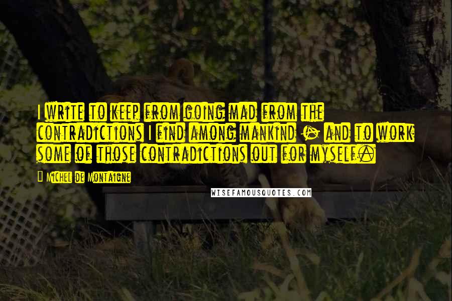 Michel De Montaigne Quotes: I write to keep from going mad from the contradictions I find among mankind - and to work some of those contradictions out for myself.