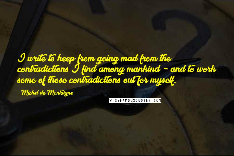 Michel De Montaigne Quotes: I write to keep from going mad from the contradictions I find among mankind - and to work some of those contradictions out for myself.