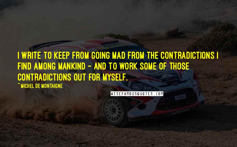 Michel De Montaigne Quotes: I write to keep from going mad from the contradictions I find among mankind - and to work some of those contradictions out for myself.