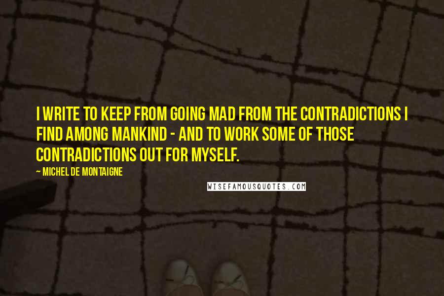 Michel De Montaigne Quotes: I write to keep from going mad from the contradictions I find among mankind - and to work some of those contradictions out for myself.