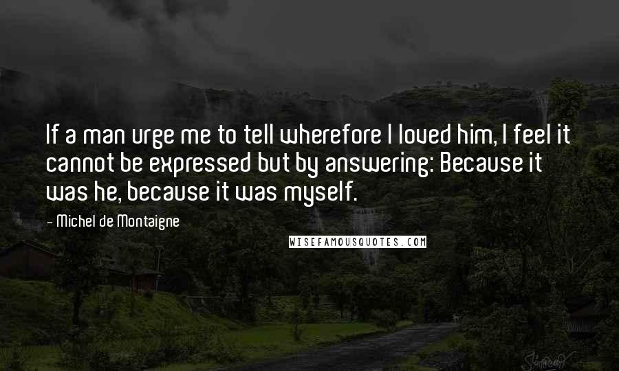 Michel De Montaigne Quotes: If a man urge me to tell wherefore I loved him, I feel it cannot be expressed but by answering: Because it was he, because it was myself.