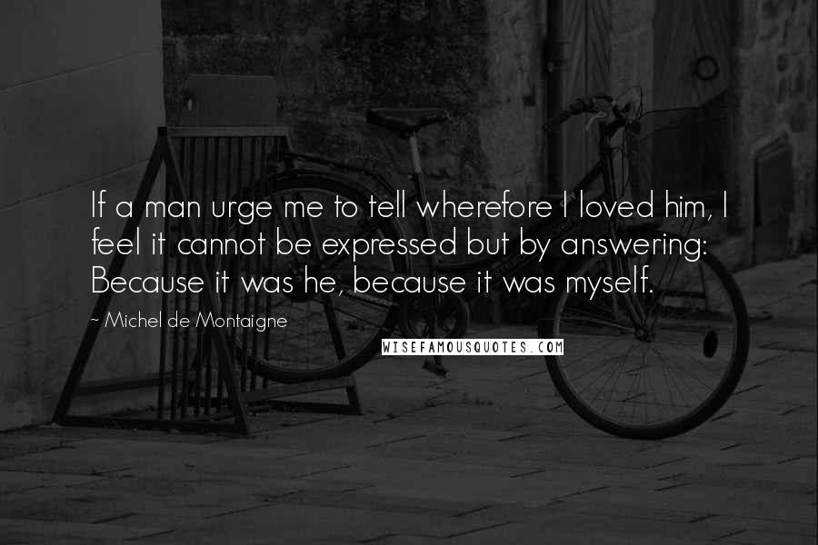 Michel De Montaigne Quotes: If a man urge me to tell wherefore I loved him, I feel it cannot be expressed but by answering: Because it was he, because it was myself.