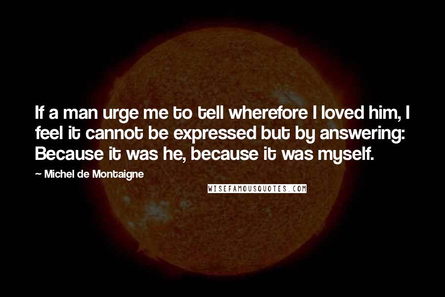 Michel De Montaigne Quotes: If a man urge me to tell wherefore I loved him, I feel it cannot be expressed but by answering: Because it was he, because it was myself.