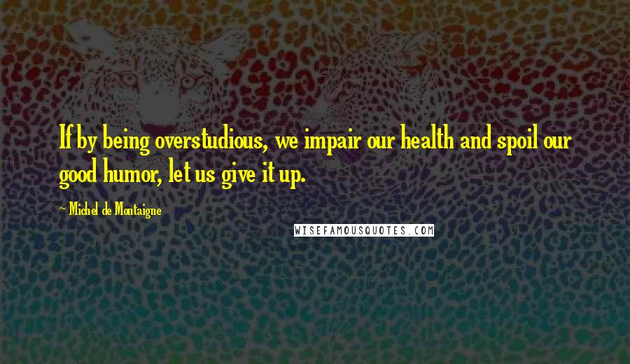 Michel De Montaigne Quotes: If by being overstudious, we impair our health and spoil our good humor, let us give it up.