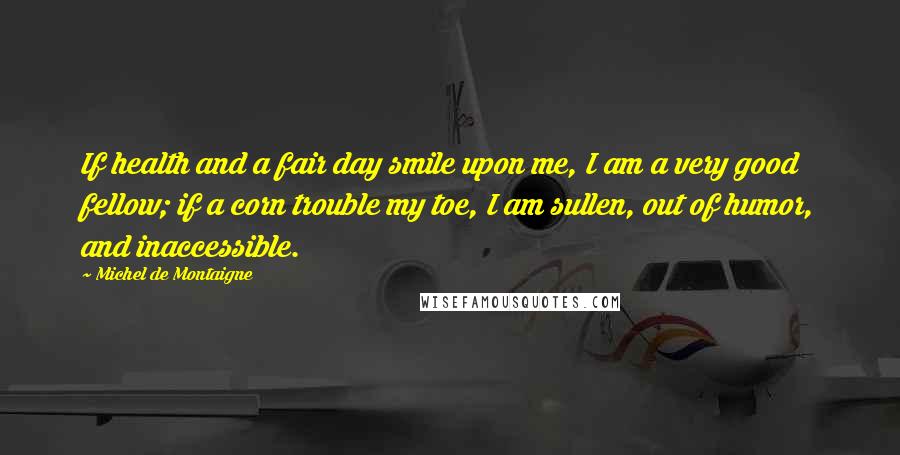 Michel De Montaigne Quotes: If health and a fair day smile upon me, I am a very good fellow; if a corn trouble my toe, I am sullen, out of humor, and inaccessible.