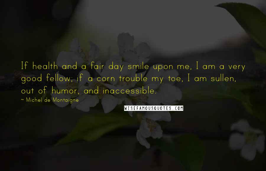 Michel De Montaigne Quotes: If health and a fair day smile upon me, I am a very good fellow; if a corn trouble my toe, I am sullen, out of humor, and inaccessible.