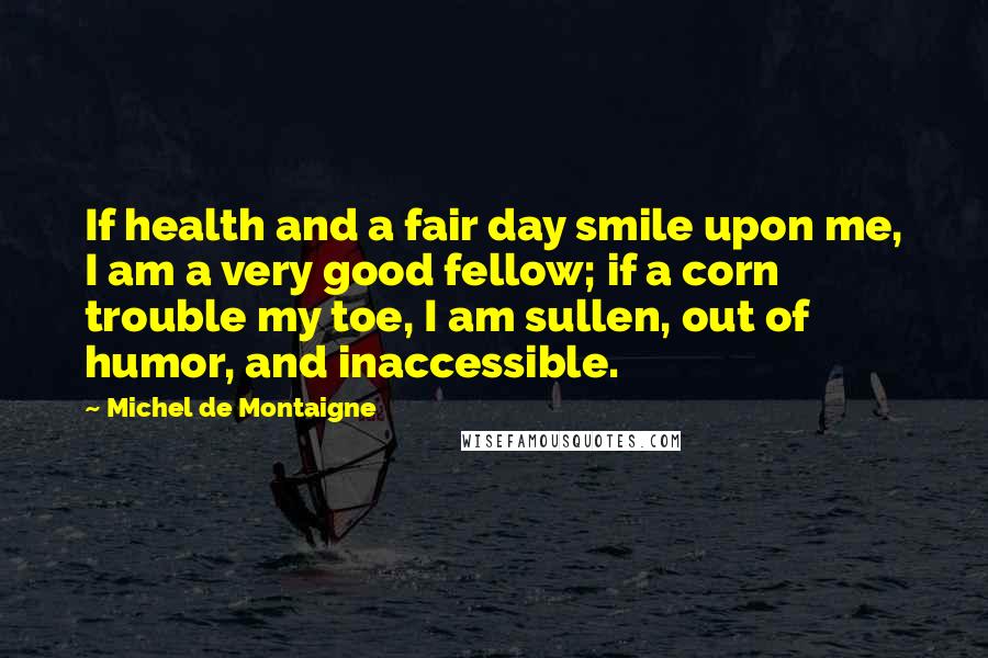 Michel De Montaigne Quotes: If health and a fair day smile upon me, I am a very good fellow; if a corn trouble my toe, I am sullen, out of humor, and inaccessible.