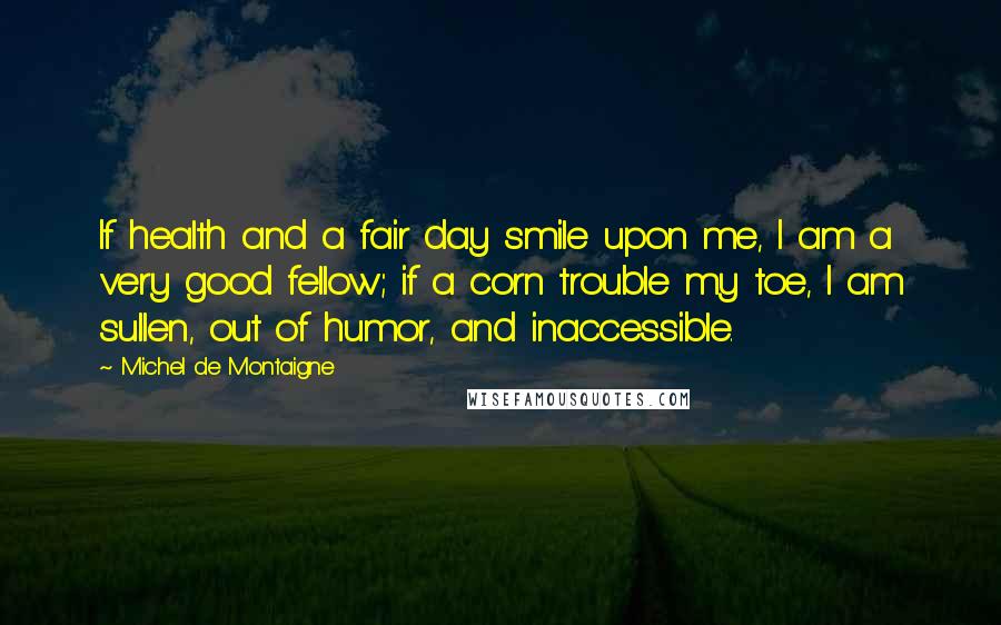Michel De Montaigne Quotes: If health and a fair day smile upon me, I am a very good fellow; if a corn trouble my toe, I am sullen, out of humor, and inaccessible.