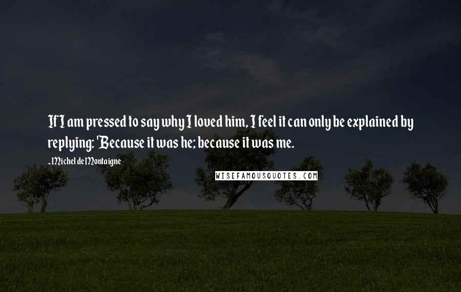 Michel De Montaigne Quotes: If I am pressed to say why I loved him, I feel it can only be explained by replying: 'Because it was he; because it was me.