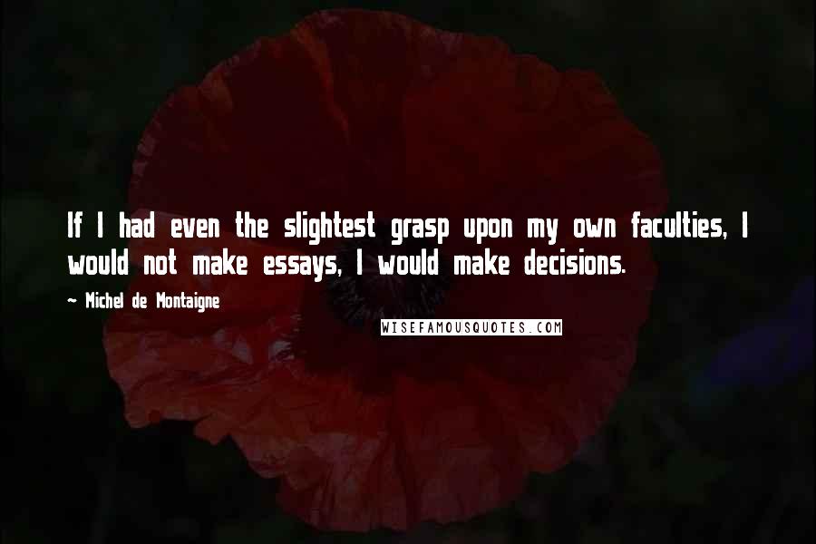 Michel De Montaigne Quotes: If I had even the slightest grasp upon my own faculties, I would not make essays, I would make decisions.