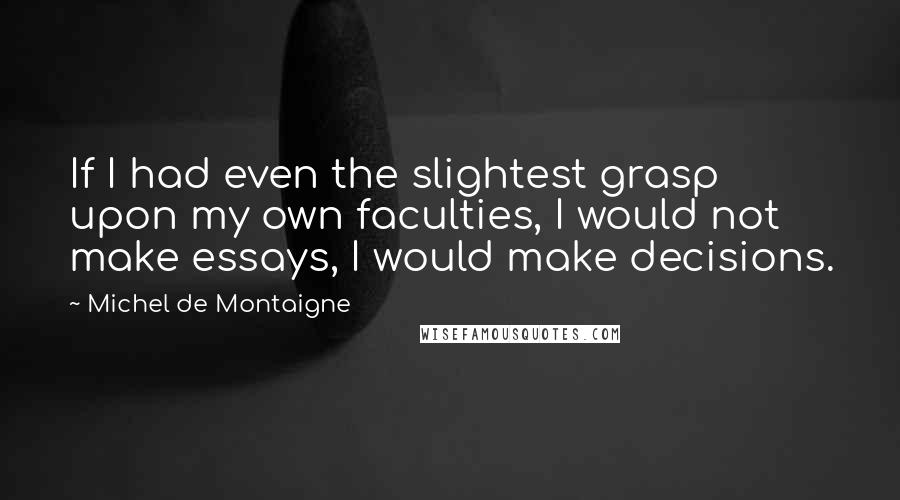 Michel De Montaigne Quotes: If I had even the slightest grasp upon my own faculties, I would not make essays, I would make decisions.
