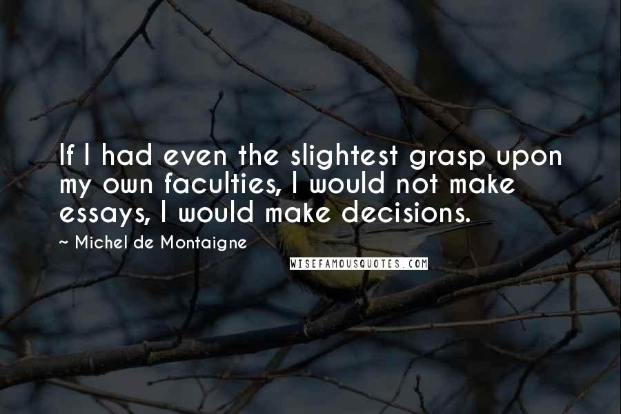 Michel De Montaigne Quotes: If I had even the slightest grasp upon my own faculties, I would not make essays, I would make decisions.