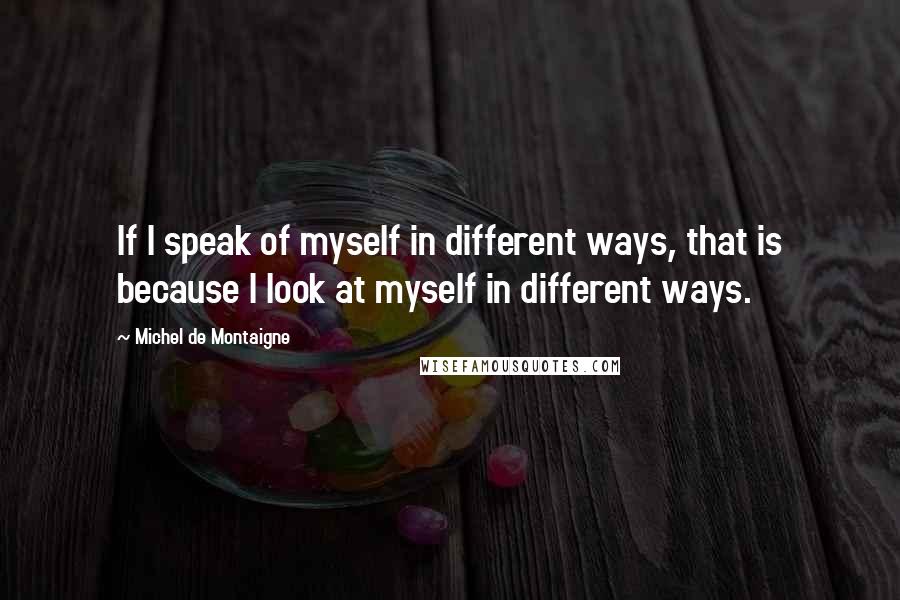 Michel De Montaigne Quotes: If I speak of myself in different ways, that is because I look at myself in different ways.