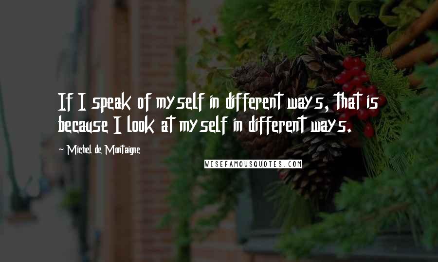 Michel De Montaigne Quotes: If I speak of myself in different ways, that is because I look at myself in different ways.
