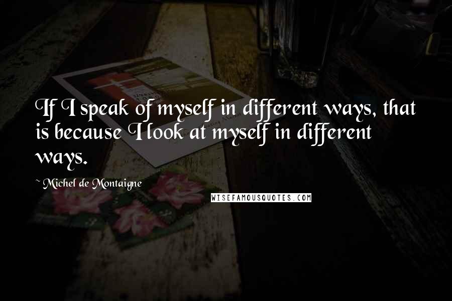 Michel De Montaigne Quotes: If I speak of myself in different ways, that is because I look at myself in different ways.