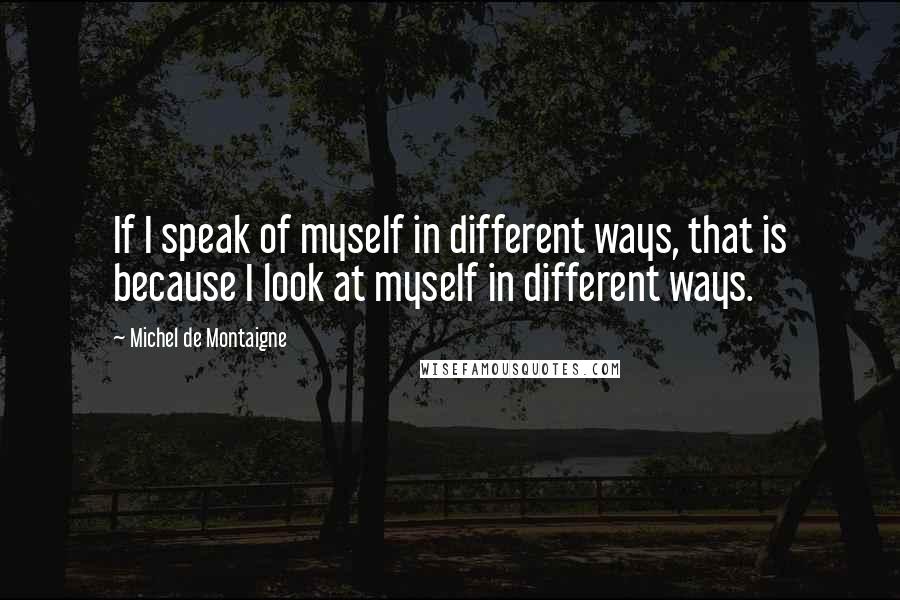 Michel De Montaigne Quotes: If I speak of myself in different ways, that is because I look at myself in different ways.
