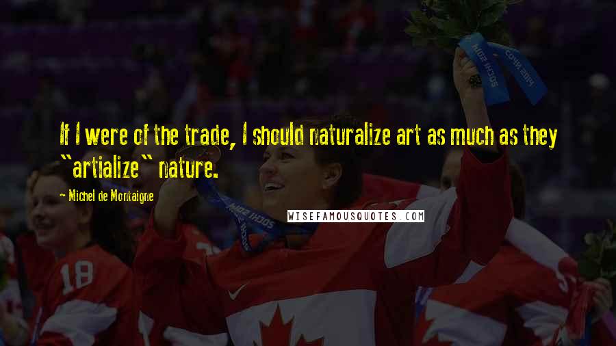 Michel De Montaigne Quotes: If I were of the trade, I should naturalize art as much as they "artialize" nature.