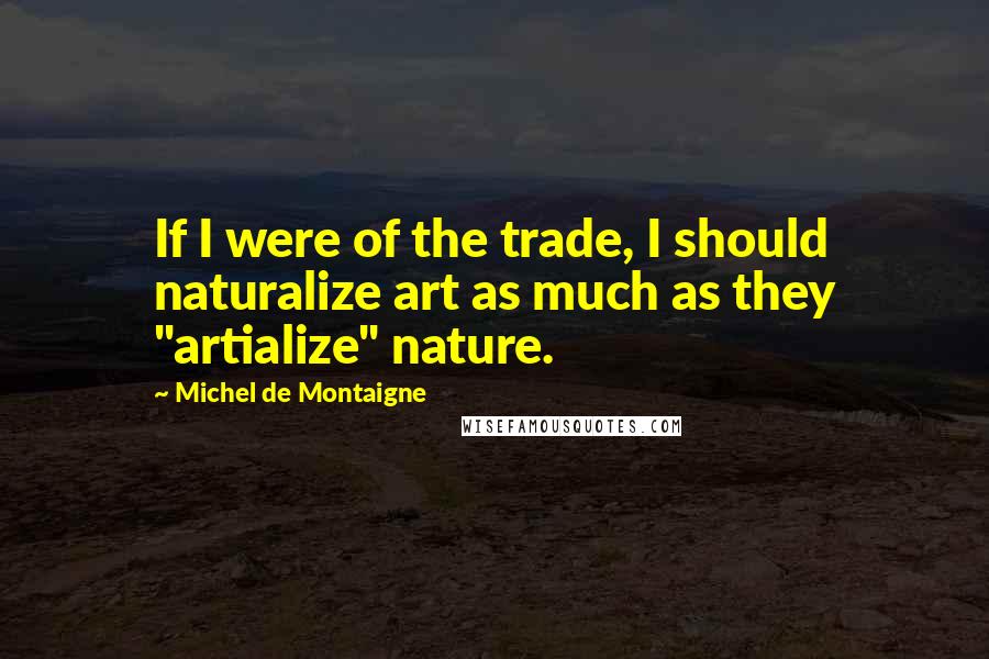 Michel De Montaigne Quotes: If I were of the trade, I should naturalize art as much as they "artialize" nature.