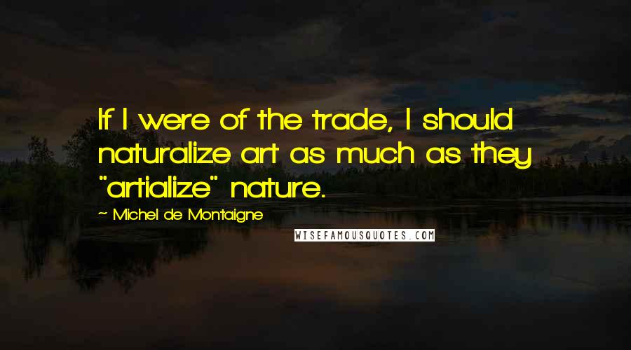 Michel De Montaigne Quotes: If I were of the trade, I should naturalize art as much as they "artialize" nature.