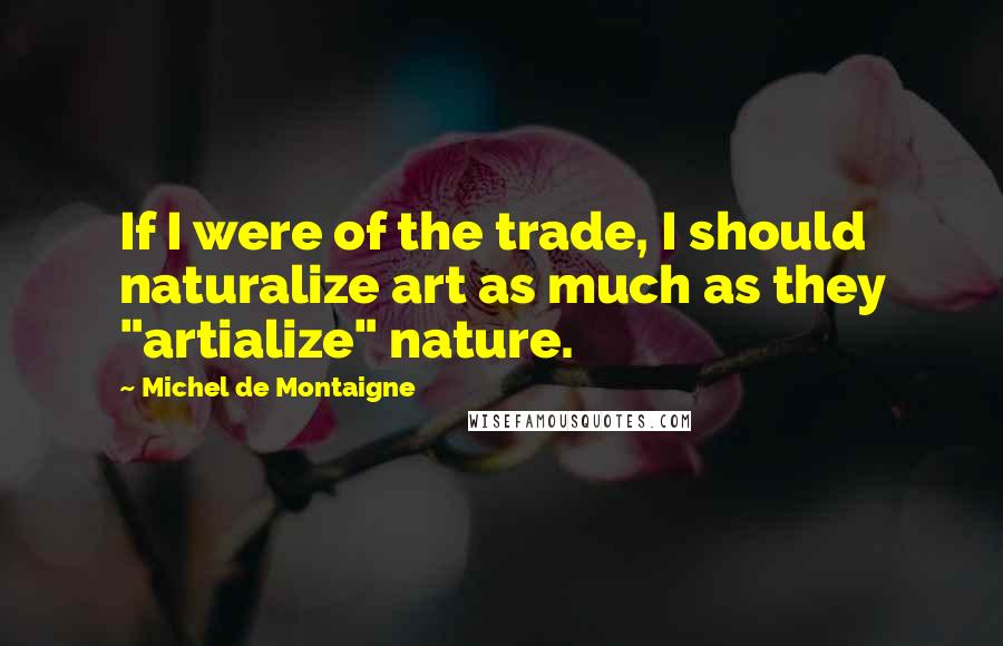 Michel De Montaigne Quotes: If I were of the trade, I should naturalize art as much as they "artialize" nature.