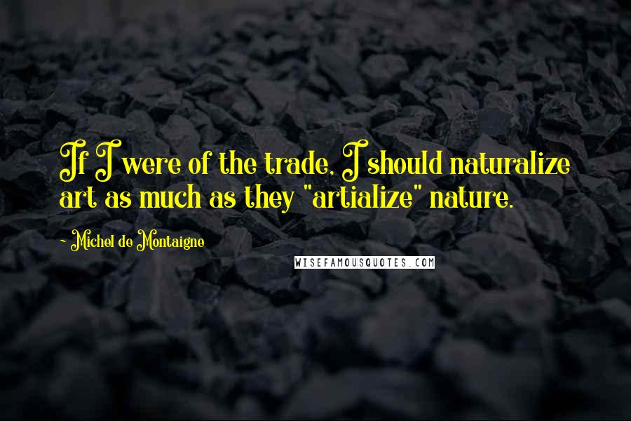 Michel De Montaigne Quotes: If I were of the trade, I should naturalize art as much as they "artialize" nature.