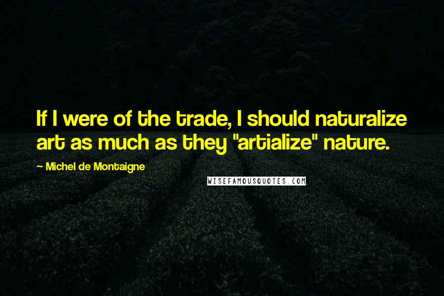 Michel De Montaigne Quotes: If I were of the trade, I should naturalize art as much as they "artialize" nature.