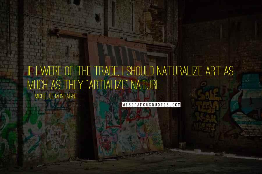 Michel De Montaigne Quotes: If I were of the trade, I should naturalize art as much as they "artialize" nature.