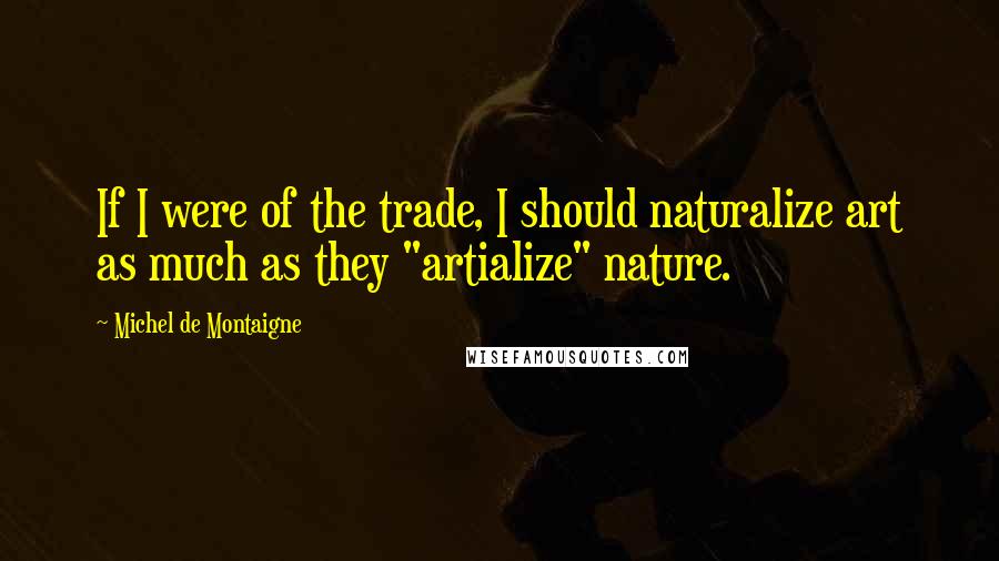 Michel De Montaigne Quotes: If I were of the trade, I should naturalize art as much as they "artialize" nature.