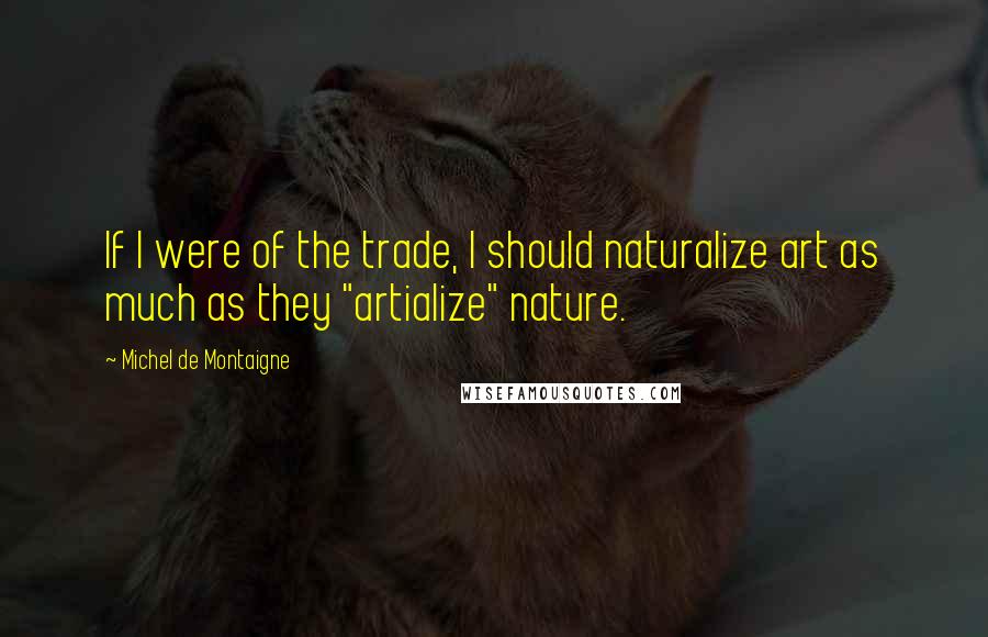Michel De Montaigne Quotes: If I were of the trade, I should naturalize art as much as they "artialize" nature.