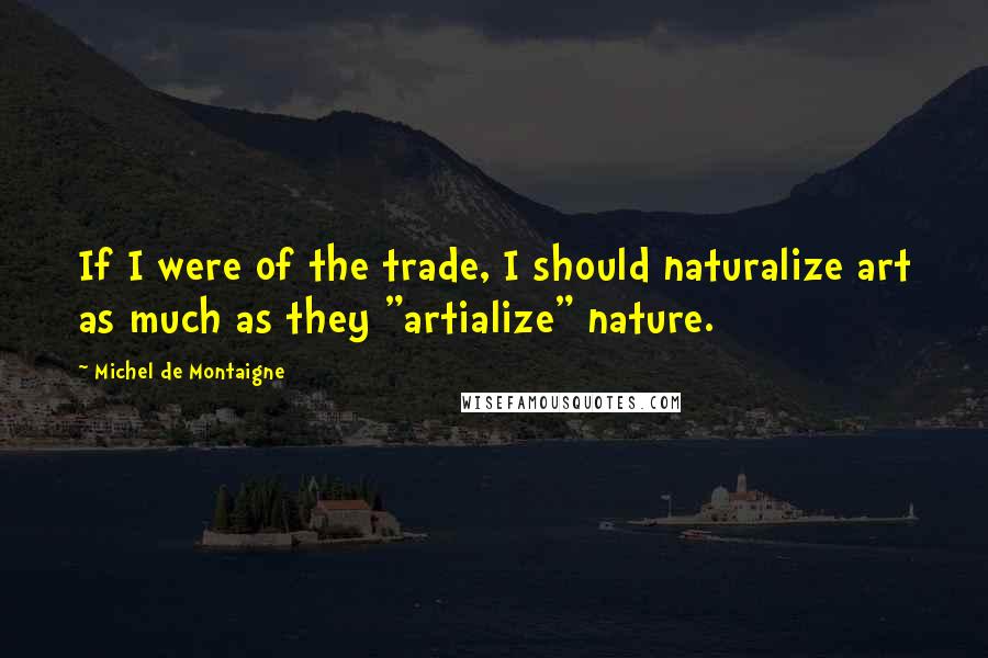 Michel De Montaigne Quotes: If I were of the trade, I should naturalize art as much as they "artialize" nature.