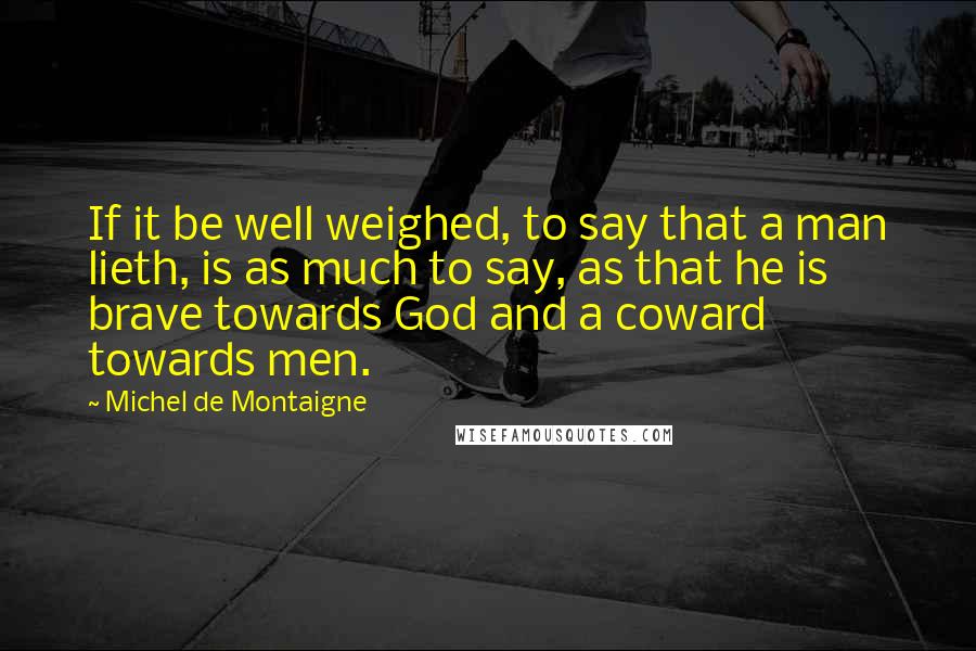 Michel De Montaigne Quotes: If it be well weighed, to say that a man lieth, is as much to say, as that he is brave towards God and a coward towards men.