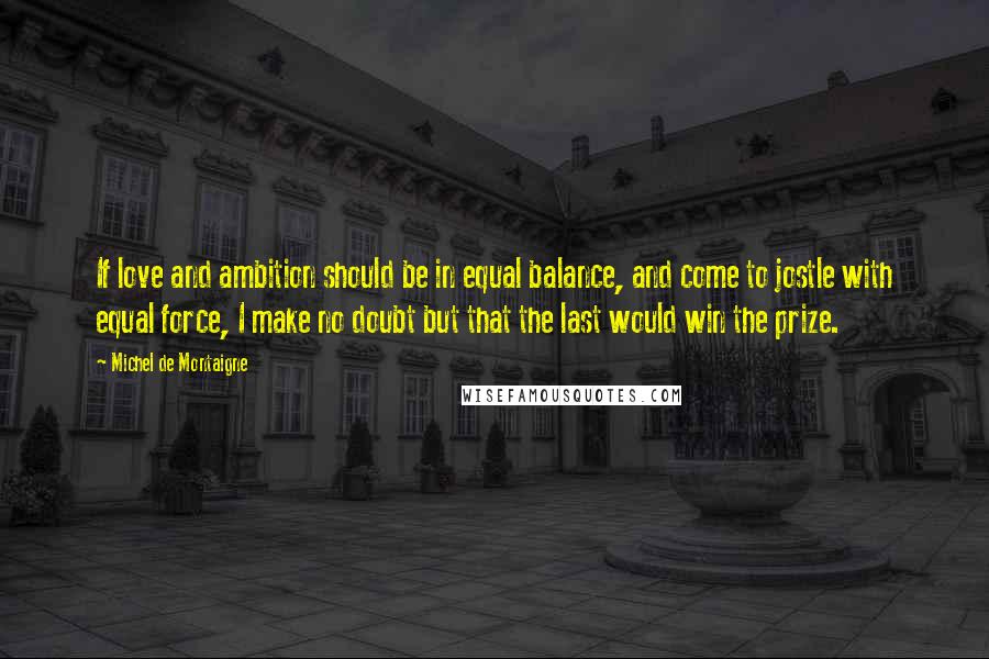 Michel De Montaigne Quotes: If love and ambition should be in equal balance, and come to jostle with equal force, I make no doubt but that the last would win the prize.