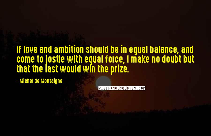 Michel De Montaigne Quotes: If love and ambition should be in equal balance, and come to jostle with equal force, I make no doubt but that the last would win the prize.