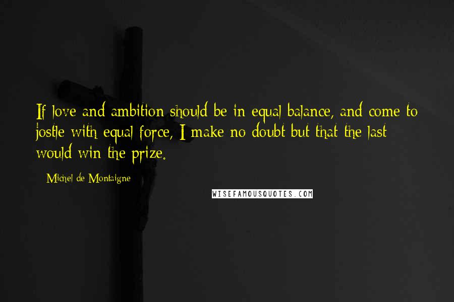 Michel De Montaigne Quotes: If love and ambition should be in equal balance, and come to jostle with equal force, I make no doubt but that the last would win the prize.