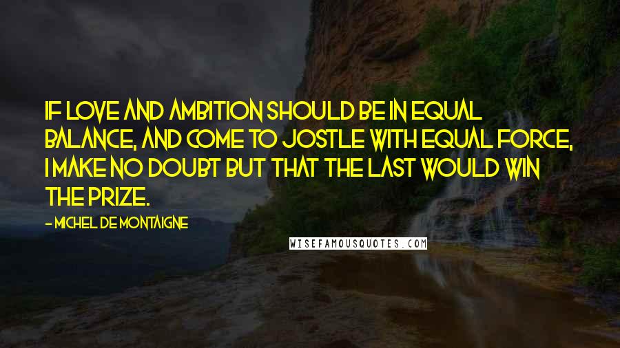 Michel De Montaigne Quotes: If love and ambition should be in equal balance, and come to jostle with equal force, I make no doubt but that the last would win the prize.