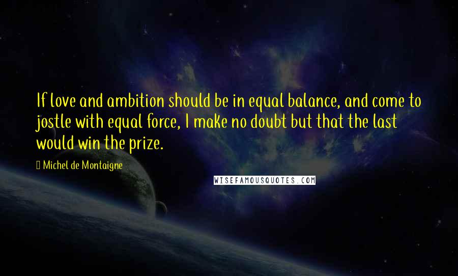 Michel De Montaigne Quotes: If love and ambition should be in equal balance, and come to jostle with equal force, I make no doubt but that the last would win the prize.