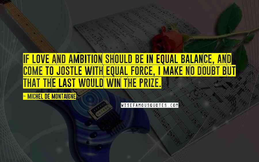 Michel De Montaigne Quotes: If love and ambition should be in equal balance, and come to jostle with equal force, I make no doubt but that the last would win the prize.