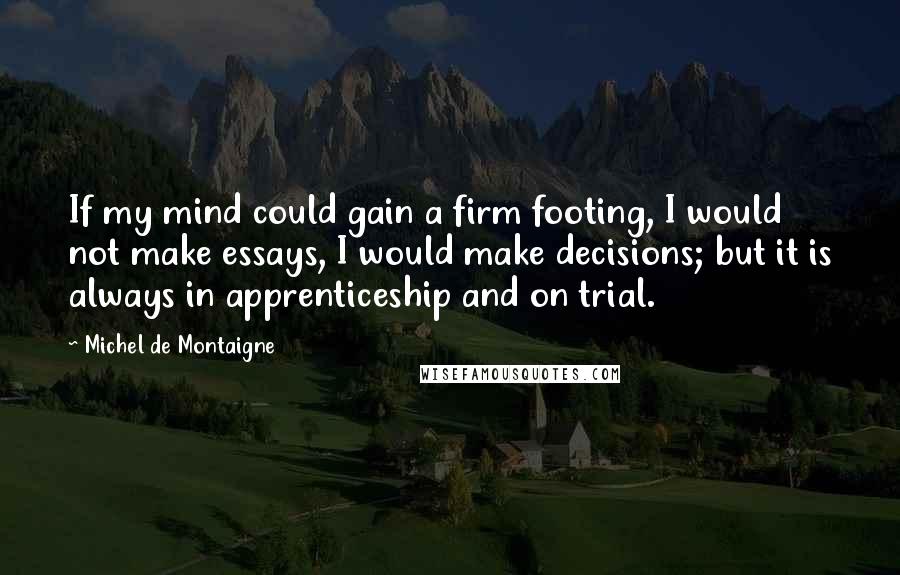 Michel De Montaigne Quotes: If my mind could gain a firm footing, I would not make essays, I would make decisions; but it is always in apprenticeship and on trial.
