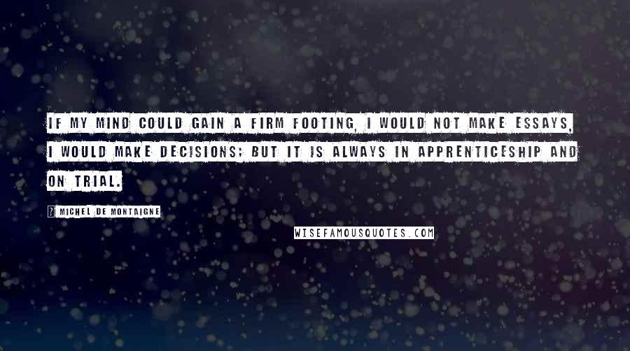 Michel De Montaigne Quotes: If my mind could gain a firm footing, I would not make essays, I would make decisions; but it is always in apprenticeship and on trial.