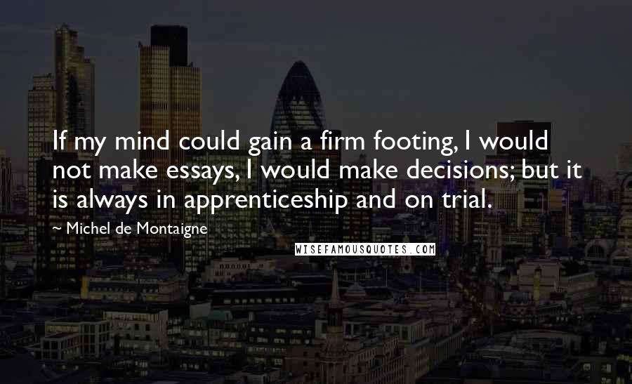 Michel De Montaigne Quotes: If my mind could gain a firm footing, I would not make essays, I would make decisions; but it is always in apprenticeship and on trial.