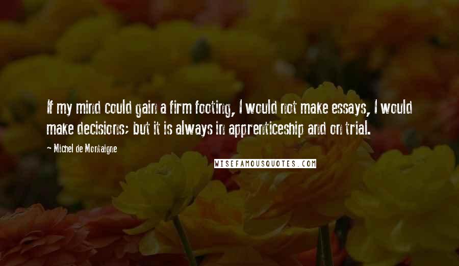 Michel De Montaigne Quotes: If my mind could gain a firm footing, I would not make essays, I would make decisions; but it is always in apprenticeship and on trial.